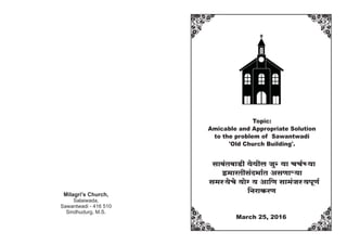 Topic:
Amicable and Appropriate Solution
to the problem of Sawantwadi
'Old Church Building'.
gmd§VdmS>r `oWrb OwÝ`m MM©À`m
B_maVrg§X^m©V AgUmè`m
g_ñ`oMo `mo½` Am{U gm_§Oñ`nyU©
{ZamH$aU
March 25, 2016
Milagri's Church,
Salaiwada,
Sawantwadi - 416 510
Sindhudurg, M.S.
 