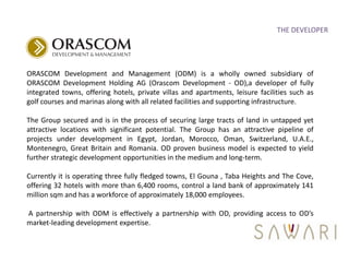 THE DEVELOPER




ORASCOM Development and Management (ODM) is a wholly owned subsidiary of
ORASCOM Development Holding AG (Orascom Development - OD),a developer of fully
integrated towns, offering hotels, private villas and apartments, leisure facilities such as
golf courses and marinas along with all related facilities and supporting infrastructure.

The Group secured and is in the process of securing large tracts of land in untapped yet
attractive locations with significant potential. The Group has an attractive pipeline of
projects under development in Egypt, Jordan, Morocco, Oman, Switzerland, U.A.E.,
Montenegro, Great Britain and Romania. OD proven business model is expected to yield
further strategic development opportunities in the medium and long-term.

Currently it is operating three fully fledged towns, El Gouna , Taba Heights and The Cove,
offering 32 hotels with more than 6,400 rooms, control a land bank of approximately 141
million sqm and has a workforce of approximately 18,000 employees.

A partnership with ODM is effectively a partnership with OD, providing access to OD’s
market-leading development expertise.
 