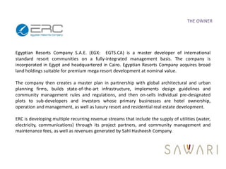 THE OWNER




Egyptian Resorts Company S.A.E. (EGX: EGTS.CA) is a master developer of international
standard resort communities on a fully-integrated management basis. The company is
incorporated in Egypt and headquartered in Cairo. Egyptian Resorts Company acquires broad
land holdings suitable for premium mega resort development at nominal value.

The company then creates a master plan in partnership with global architectural and urban
planning firms, builds state-of-the-art infrastructure, implements design guidelines and
community management rules and regulations, and then on-sells individual pre-designated
plots to sub-developers and investors whose primary businesses are hotel ownership,
operation and management, as well as luxury resort and residential real estate development.

ERC is developing multiple recurring revenue streams that include the supply of utilities (water,
electricity, communications) through its project partners, and community management and
maintenance fees, as well as revenues generated by Sahl Hasheesh Company.
 