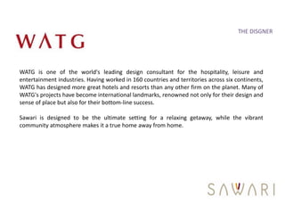 THE DISGNER




WATG is one of the world's leading design consultant for the hospitality, leisure and
entertainment industries. Having worked in 160 countries and territories across six continents,
WATG has designed more great hotels and resorts than any other firm on the planet. Many of
WATG's projects have become international landmarks, renowned not only for their design and
sense of place but also for their bottom-line success.

Sawari is designed to be the ultimate setting for a relaxing getaway, while the vibrant
community atmosphere makes it a true home away from home.
 