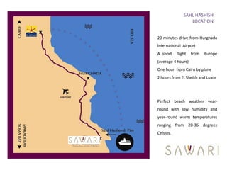SAHL HASHISH
                  LOCATION


20 minutes drive from Hurghada
International Airport
A short    flight   from   Europe
(average 4 hours)
One hour from Cairo by plane
2 hours from El Sheikh and Luxor




Perfect beach weather year-
round with low humidity and
year-round warm temperatures
ranging from 20-36 degrees
Celsius.
 