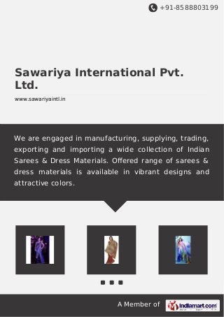 +91-8588803199
A Member of
Sawariya International Pvt.
Ltd.
www.sawariyaintl.in
We are engaged in manufacturing, supplying, trading,
exporting and importing a wide collection of Indian
Sarees & Dress Materials. Oﬀered range of sarees &
dress materials is available in vibrant designs and
attractive colors.
 