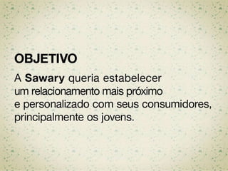 OBJETIVO
A Sawary queria estabelecer um
relacionamento mais próximo e
personalizado com seus consumidores,
principalmente os jovens.
 