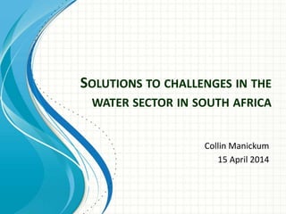 SOLUTIONS TO CHALLENGES IN THE
WATER SECTOR IN SOUTH AFRICA
Collin Manickum
15 April 2014
 