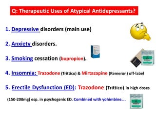 1. Depressive disorders (main use)
2. Anxiety disorders.
3. Smoking cessation (bupropion).
4. Insomnia: Trazodone (Trittico) & Mirtazapine (Remeron) off-label
5. Erectile Dysfunction (ED): Trazodone (Trittico) in high doses
(150-200mg) esp. in psychogenic ED. Combined with yohimbine….
Q: Therapeutic Uses of Atypical Antidepressants?
 