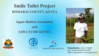 Smile Toilet Project
HOMABAY COUNTY, KENYA
Japan Habitat Association
and
SAWA YUME KENYA
Presented by: Javan Okello
Bsc. Environmental Health
MBA ( Operations Management)
 