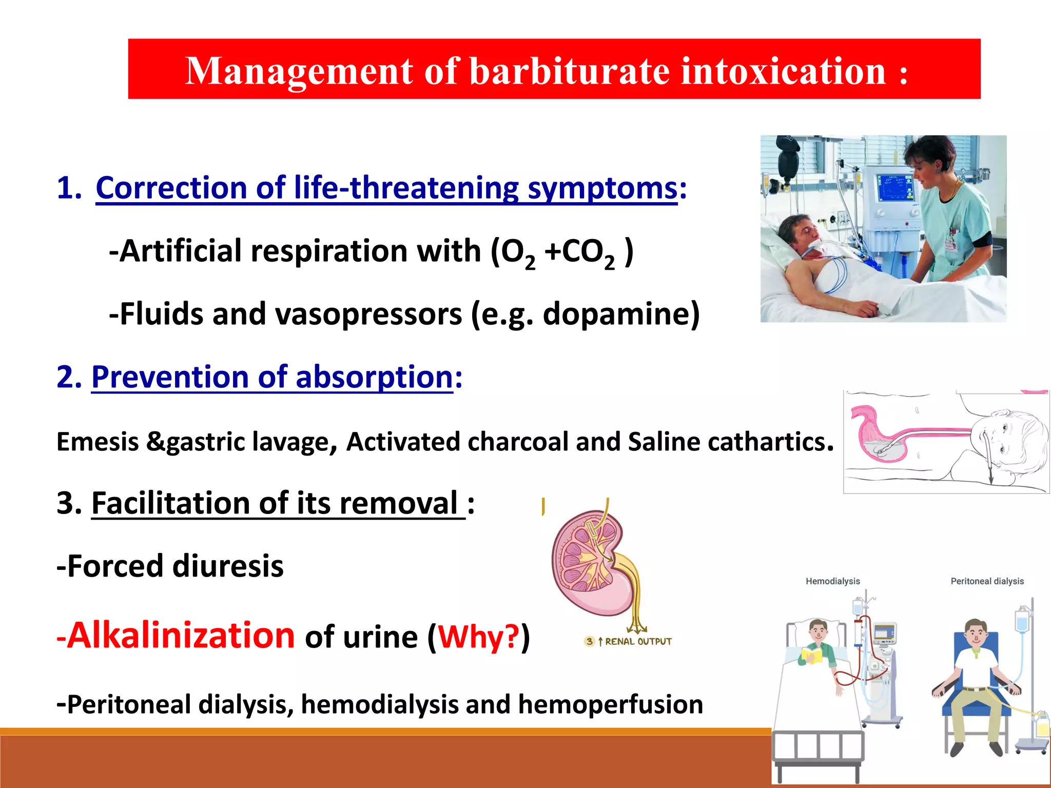 1. Correction of life-threatening symptoms:
-Artificial respiration with (O2 +CO2 )
-Fluids and vasopressors (e.g. dopamine)
2. Prevention of absorption:
Emesis &gastric lavage, Activated charcoal and Saline cathartics.
3. Facilitation of its removal :
-Forced diuresis
-Alkalinization of urine (Why?)
-Peritoneal dialysis, hemodialysis and hemoperfusion
Management of barbiturate intoxication :
 