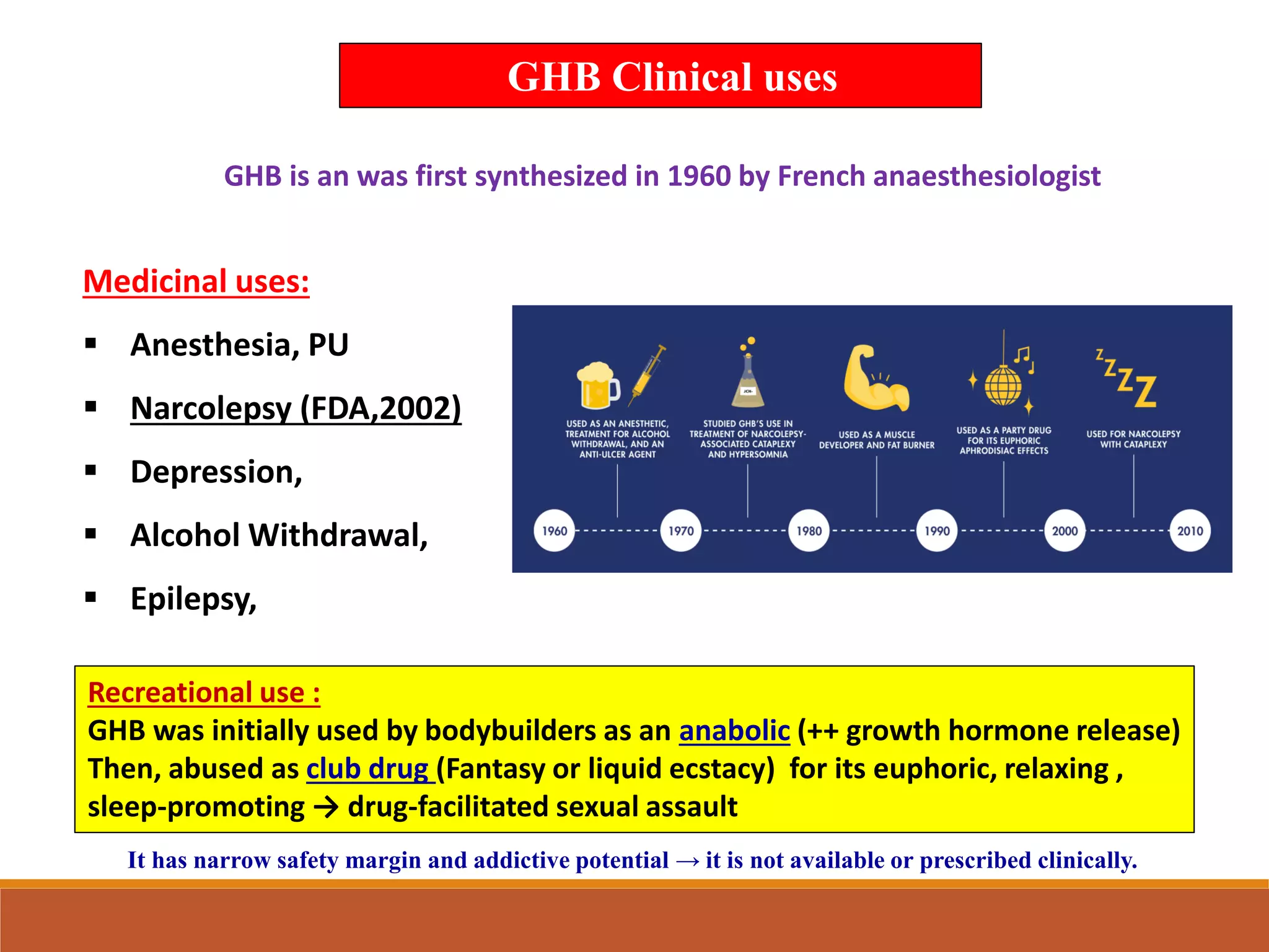 Medicinal uses:
▪ Anesthesia, PU
▪ Narcolepsy (FDA,2002)
▪ Depression,
▪ Alcohol Withdrawal,
▪ Epilepsy,
GHB is an was first synthesized in 1960 by French anaesthesiologist
Recreational use :
GHB was initially used by bodybuilders as an anabolic (++ growth hormone release)
Then, abused as club drug (Fantasy or liquid ecstacy) for its euphoric, relaxing ,
sleep-promoting → drug-facilitated sexual assault
GHB Clinical uses
It has narrow safety margin and addictive potential → it is not available or prescribed clinically.
 