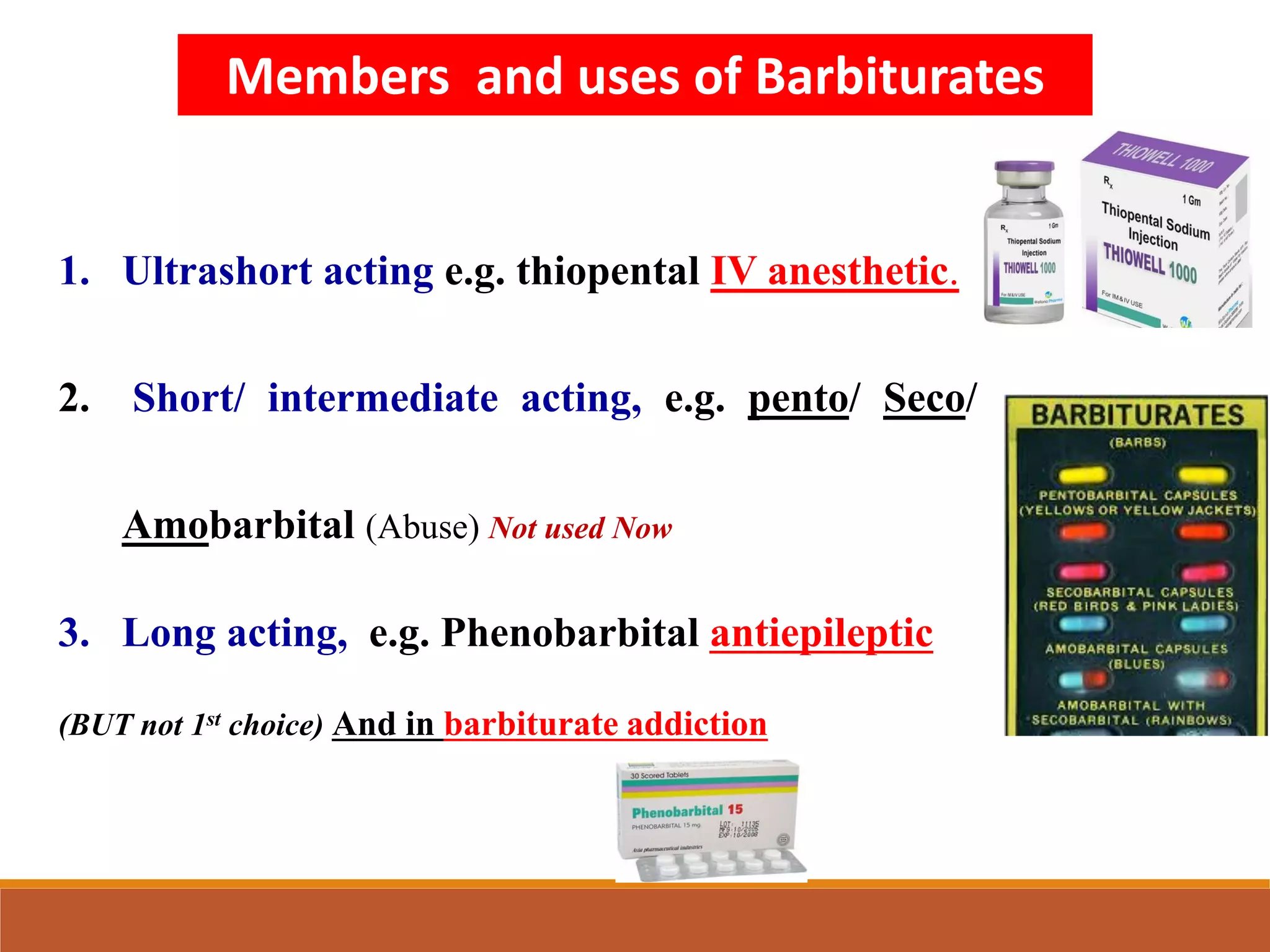 1. Ultrashort acting e.g. thiopental IV anesthetic.
2. Short/ intermediate acting, e.g. pento/ Seco/
Amobarbital (Abuse) Not used Now
3. Long acting, e.g. Phenobarbital antiepileptic
(BUT not 1st choice) And in barbiturate addiction
Members and uses of Barbiturates
 