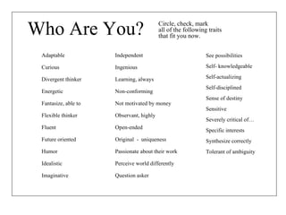Who Are You? See possibilities Self- knowledgeable Self-actualizing Self-disciplined Sense of destiny Sensitive Severely critical of… Specific interests Synthesize correctly  Tolerant of ambiguity Adaptable Curious Divergent thinker Energetic Fantasize, able to Flexible thinker Fluent Future oriented Humor Idealistic Imaginative Independent Ingenious Learning, always Non-conforming Not motivated by money Observant, highly Open-ended Original  -  uniqueness Passionate about their work Perceive world differently Question asker Circle, check, mark all of the following traits that fit you now. 