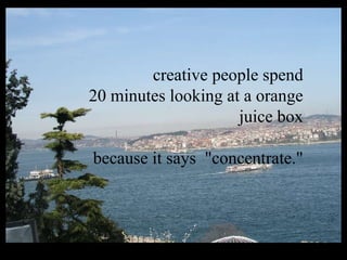 creative people spend 20 minutes looking at a orange juice box because it says  "concentrate."   