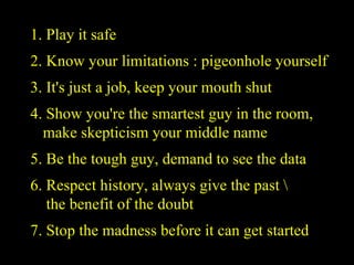 1. Play it safe 2. Know your limitations : pigeonhole yourself 3. It's just a job, keep your mouth shut 4. Show you're the smartest guy in the room,    make skepticism your middle name 5. Be the tough guy, demand to see the data 6. Respect history, always give the past \   the benefit of the doubt 7. Stop the madness before it can get started  