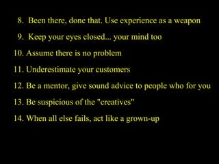   8.  Been there, done that. Use experience as a weapon   9.  Keep your eyes closed... your mind too 10. Assume there is no problem 11. Underestimate your customers 12. Be a mentor, give sound advice to people who for you 13. Be suspicious of the "creatives" 14. When all else fails, act like a grown-up 
