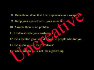   8.  Been there, done that. Use experience as a weapon   9.  Keep your eyes closed... your mind too 10. Assume there is no problem 11. Underestimate your customers 12. Be a mentor, give sound advice to people who for you 13. Be suspicious of the "creatives" 14. When all else fails, act like a grown-up Uncreative 