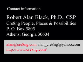 Contact information Robert Alan Black, Ph.D., CSP Cre8ng People, Places & Possibilities P. O. Box 5805 Athens, Georgia 30604 [email_address]  alan_cre8ng@yahoo.com http://www.cre8ng.com/ 