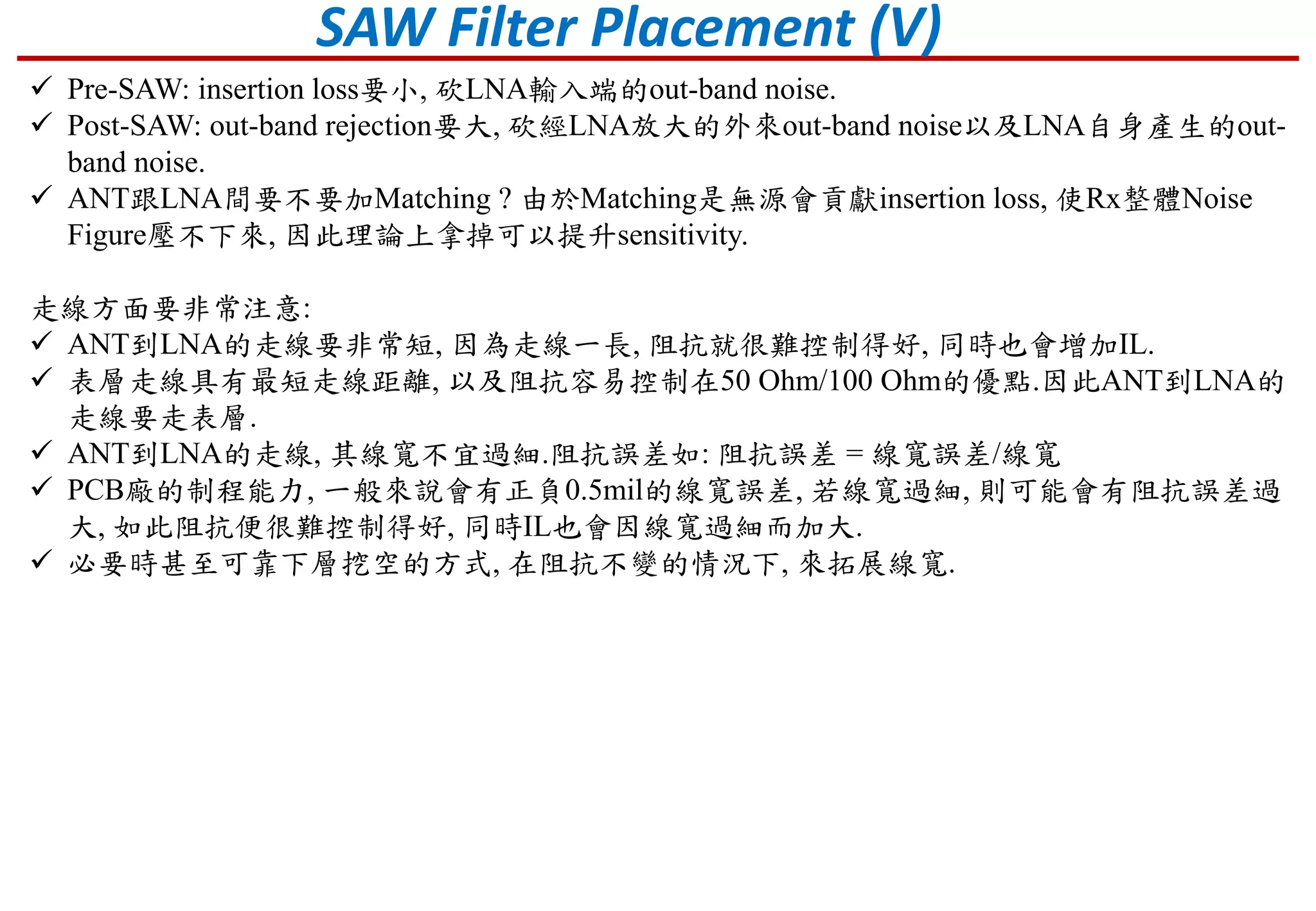 SAW Filter Placement (V)
 Pre-SAW: insertion loss要小, 砍LNA輸入端的out-band noise.
 Post-SAW: out-band rejection要大, 砍經LNA放大的外來out-band noise以及LNA自身產生的out-
band noise.
 ANT跟LNA間要不要加Matching ? 由於Matching是無源會貢獻insertion loss, 使Rx整體Noise
Figure壓不下來, 因此理論上拿掉可以提升sensitivity.
走線方面要非常注意:
 ANT到LNA的走線要非常短, 因為走線一長, 阻抗就很難控制得好, 同時也會增加IL.
 表層走線具有最短走線距離, 以及阻抗容易控制在50 Ohm/100 Ohm的優點.因此ANT到LNA的
走線要走表層.
 ANT到LNA的走線, 其線寬不宜過細.阻抗誤差如: 阻抗誤差 = 線寬誤差/線寬
 PCB廠的制程能力, 一般來說會有正負0.5mil的線寬誤差, 若線寬過細, 則可能會有阻抗誤差過
大, 如此阻抗便很難控制得好, 同時IL也會因線寬過細而加大.
 必要時甚至可靠下層挖空的方式, 在阻抗不變的情況下, 來拓展線寬.
 