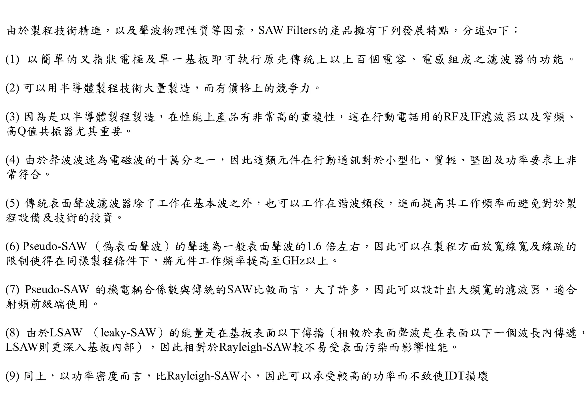 由於製程技術精進，以及聲波物理性質等因素，SAW Filters的產品擁有下列發展特點，分述如下：
(1) 以簡單的叉指狀電極及單一基板即可執行原先傳統上以上百個電容、電感組成之濾波器的功能。
(2) 可以用半導體製程技術大量製造，而有價格上的競爭力。
(3) 因為是以半導體製程製造，在性能上產品有非常高的重複性，這在行動電話用的RF及IF濾波器以及窄頻、
高Q值共振器尤其重要。
(4) 由於聲波波速為電磁波的十萬分之一，因此這類元件在行動通訊對於小型化、質輕、堅固及功率要求上非
常符合。
(5) 傳統表面聲波濾波器除了工作在基本波之外，也可以工作在諧波頻段，進而提高其工作頻率而避免對於製
程設備及技術的投資。
(6) Pseudo-SAW （偽表面聲波）的聲速為一般表面聲波的1.6 倍左右，因此可以在製程方面放寬線寬及線疏的
限制使得在同樣製程條件下，將元件工作頻率提高至GHz以上。
(7) Pseudo-SAW 的機電耦合係數與傳統的SAW比較而言，大了許多，因此可以設計出大頻寬的濾波器，適合
射頻前級端使用。
(8) 由於LSAW （leaky-SAW）的能量是在基板表面以下傳播（相較於表面聲波是在表面以下一個波長內傳遞，
LSAW則更深入基板內部），因此相對於Rayleigh-SAW較不易受表面污染而影響性能。
(9) 同上，以功率密度而言，比Rayleigh-SAW小，因此可以承受較高的功率而不致使IDT損壞
 