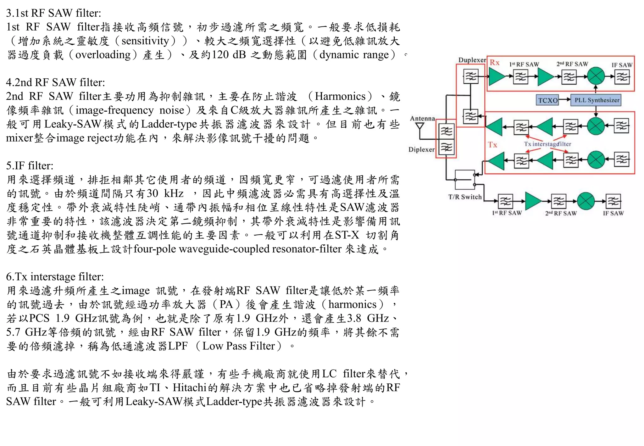 3.1st RF SAW filter:
1st RF SAW filter指接收高頻信號，初步過濾所需之頻寬。一般要求低損耗
（增加系統之靈敏度（sensitivity））、較大之頻寬選擇性（以避免低雜訊放大
器過度負載（overloading）產生）、及約120 dB 之動態範圍（dynamic range）。
4.2nd RF SAW filter:
2nd RF SAW filter主要功用為抑制雜訊，主要在防止諧波 （Harmonics）、鏡
像頻率雜訊（image-frequency noise）及來自C級放大器雜訊所產生之雜訊。一
般可用Leaky-SAW模式的Ladder-type共振器濾波器來設計。但目前也有些
mixer整合image reject功能在內，來解決影像訊號干擾的問題。
5.IF filter:
用來選擇頻道，排拒相鄰其它使用者的頻道，因頻寬更窄，可過濾使用者所需
的訊號。由於頻道間隔只有30 kHz ，因此中頻濾波器必需具有高選擇性及溫
度穩定性。帶外衰減特性陡峭、通帶內振幅和相位呈線性特性是SAW濾波器
非常重要的特性，該濾波器決定第二鏡頻抑制，其帶外衰減特性是影響備用訊
號通道抑制和接收機整體互調性能的主要因素。一般可以利用在ST-X 切割角
度之石英晶體基板上設計four-pole waveguide-coupled resonator-filter 來達成。
6.Tx interstage filter:
用來過濾升頻所產生之image 訊號，在發射端RF SAW filter是讓低於某一頻率
的訊號過去，由於訊號經過功率放大器（PA）後會產生諧波（harmonics），
若以PCS 1.9 GHz訊號為例，也就是除了原有1.9 GHz外，還會產生3.8 GHz、
5.7 GHz等倍頻的訊號，經由RF SAW filter，保留1.9 GHz的頻率，將其餘不需
要的倍頻濾掉，稱為低通濾波器LPF （Low Pass Filter）。
由於要求過濾訊號不如接收端來得嚴謹，有些手機廠商就使用LC filter來替代，
而且目前有些晶片組廠商如TI、Hitachi的解決方案中也已省略掉發射端的RF
SAW filter。一般可利用Leaky-SAW模式Ladder-type共振器濾波器來設計。
 