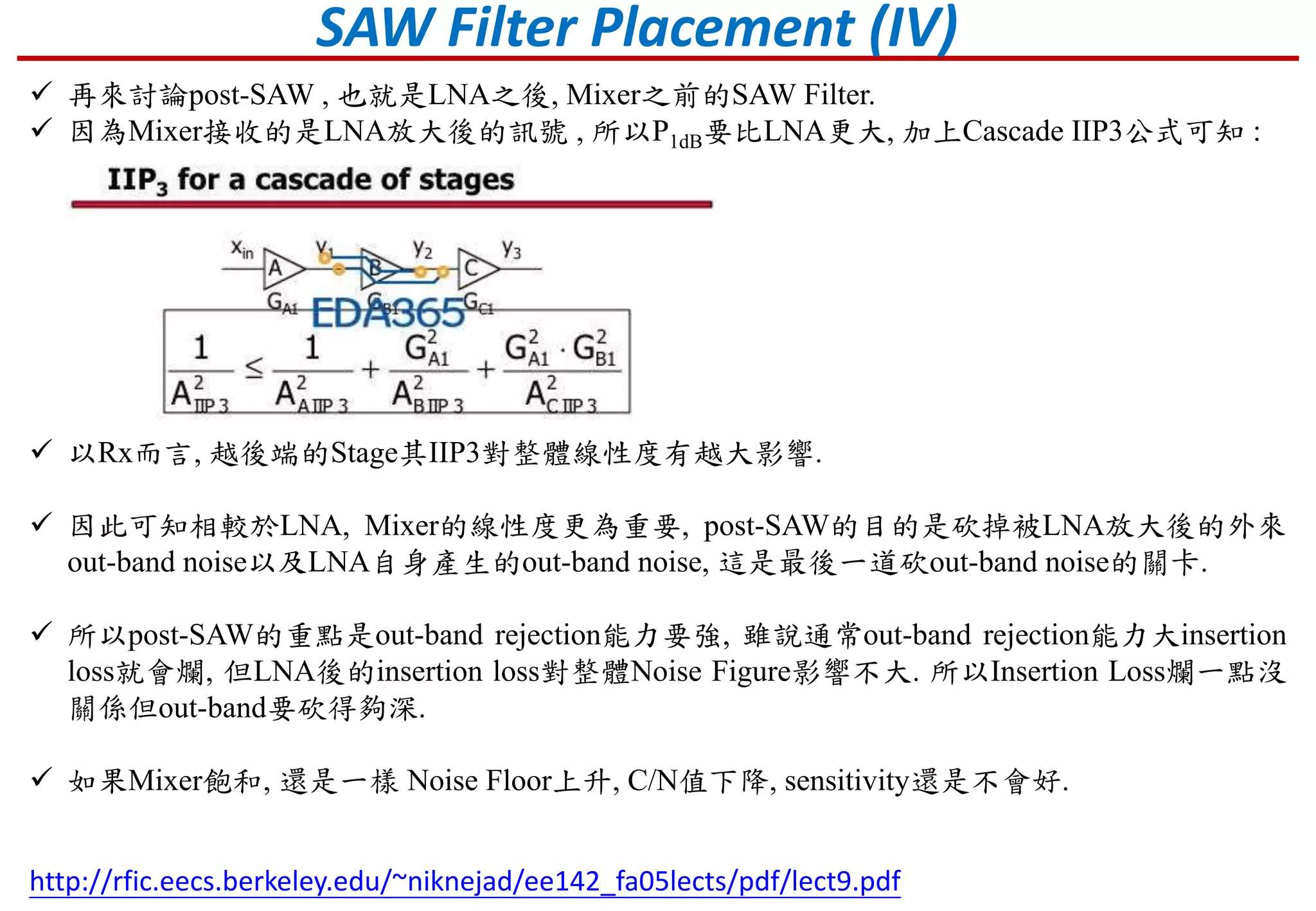 SAW Filter Placement (IV)
 再來討論post-SAW , 也就是LNA之後, Mixer之前的SAW Filter.
 因為Mixer接收的是LNA放大後的訊號 , 所以P1dB要比LNA更大, 加上Cascade IIP3公式可知 :
http://rfic.eecs.berkeley.edu/~niknejad/ee142_fa05lects/pdf/lect9.pdf
 以Rx而言, 越後端的Stage其IIP3對整體線性度有越大影響.
 因此可知相較於LNA, Mixer的線性度更為重要, post-SAW的目的是砍掉被LNA放大後的外來
out-band noise以及LNA自身產生的out-band noise, 這是最後一道砍out-band noise的關卡.
 所以post-SAW的重點是out-band rejection能力要強, 雖說通常out-band rejection能力大insertion
loss就會爛, 但LNA後的insertion loss對整體Noise Figure影響不大. 所以Insertion Loss爛一點沒
關係但out-band要砍得夠深.
 如果Mixer飽和, 還是一樣 Noise Floor上升, C/N值下降, sensitivity還是不會好.
 