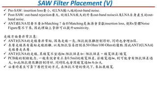 SAW Filter Placement (V)
 Pre-SAW: insertion loss要小, 砍LNA輸入端的out-band noise.
 Post-SAW: out-band rejection要大, 砍經LNA放大的外來out-band noise以及LNA自身產生的out-
band noise.
 ANT跟LNA間要不要加Matching ? 由於Matching是無源會貢獻insertion loss, 使Rx整體Noise
Figure壓不下來, 因此理論上拿掉可以提升sensitivity.
走線方面要非常注意:
 ANT到LNA的走線要非常短, 因為走線一長, 阻抗就很難控制得好, 同時也會增加IL.
 表層走線具有最短走線距離, 以及阻抗容易控制在50 Ohm/100 Ohm的優點.因此ANT到LNA的
走線要走表層.
 ANT到LNA的走線, 其線寬不宜過細.阻抗誤差如: 阻抗誤差 = 線寬誤差/線寬
 PCB廠的制程能力, 一般來說會有正負0.5mil的線寬誤差, 若線寬過細, 則可能會有阻抗誤差過
大, 如此阻抗便很難控制得好, 同時IL也會因線寬過細而加大.
 必要時甚至可靠下層挖空的方式, 在阻抗不變的情況下, 來拓展線寬.
 
