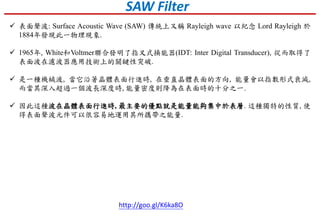  表面聲波: Surface Acoustic Wave (SAW) 傳統上又稱 Rayleigh wave 以紀念 Lord Rayleigh 於
1884年發現此一物理現象.
 1965年, White和Voltmer聯合發明了指叉式換能器(IDT: Inter Digital Transducer), 從而取得了
表面波在濾波器應用技術上的關鍵性突破.
 是一種機械波, 當它沿著晶體表面行進時, 在垂直晶體表面的方向, 能量會以指數形式衰減,
而當其深入超過一個波長深度時, 能量密度則降為在表面時的十分之一.
 因此這種波在晶體表面行進時, 最主要的優點就是能量能夠集中於表層. 這種獨特的性質, 使
得表面聲波元件可以很容易地運用其所攜帶之能量.
http://goo.gl/K6ka8O
SAW Filter
 