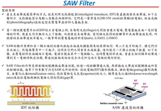 IDT 的結構 SAW 濾波器的結構
製程原理
 產生表面聲波最簡單的方式, 就是利用叉指換能器(interdigital transducer, IDT)來直接激發表面聲波, 如下左
圖所示. 叉指換能器分為輸入及輸出兩個部份, 它們是一層厚度約200-350 nm的鋁薄膜(鋁電極), 經由光蝕
刻(photolithography)技術成型在壓電單晶材料之基板表面.
 當一個訊號電壓外加到IDT的正負電極上時, 在每對叉指(finger)之間就會建立電場, 壓電基板表面一受到電
場的作用, 便產生同步耦合之上下振動, 而激發出表面聲波. 當同極叉指間的距離等於表面聲波波長時, 所
激發的表面聲波效率最大, 一般常用的壓電基板材料有Quartz, LiTaO3, LiNbO3.
 SAW的動作原理和丟一顆石頭到池塘而激起水面波紋擴散開來的原理相同: 用二片長方形板子, 讓它們浮
在水面上, 然後推壓其中一片板子, 這時在它們之間會有水波振盪, 進而使另一片靜止的板子振盪. 如下右
圖, 在壓電材料表面鍍兩片電極, 電源信號由其中一電極輸入, 這時壓電材料表面, 會產生相同頻率的聲波，
傳到另一電極時取出訊號. 聲波的振幅及相位完全決定於這兩片電極的幾何形狀.
 SAW Filter的作用是將射頻訊號轉換成聲波訊號, 經過一段距離傳遞之後, 再將接收之聲波訊號轉換成所需
的射頻訊號, 通常下列參數可決定SAW元件的特性: 指狀電極(IDT)圖形與數目, 柵狀電極(grating)圖形與數
目, 金屬化比值(metallization ratio), 指狀電極交叉長度(aperture)的大小, 膜厚波長比值(thickness/wavelength
ratio)及指狀電極與柵狀電極之間的間距(gap)等.
SAW Filter
 