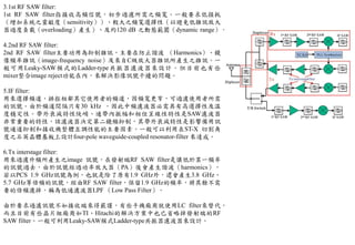 3.1st RF SAW filter:
1st RF SAW filter指接收高頻信號，初步過濾所需之頻寬。一般要求低損耗
（增加系統之靈敏度（sensitivity））、較大之頻寬選擇性（以避免低雜訊放大
器過度負載（overloading）產生）、及約120 dB 之動態範圍（dynamic range）。
4.2nd RF SAW filter:
2nd RF SAW filter主要功用為抑制雜訊，主要在防止諧波 （Harmonics）、鏡
像頻率雜訊（image-frequency noise）及來自C級放大器雜訊所產生之雜訊。一
般可用Leaky-SAW模式的Ladder-type共振器濾波器來設計。但目前也有些
mixer整合image reject功能在內，來解決影像訊號干擾的問題。
5.IF filter:
用來選擇頻道，排拒相鄰其它使用者的頻道，因頻寬更窄，可過濾使用者所需
的訊號。由於頻道間隔只有30 kHz ，因此中頻濾波器必需具有高選擇性及溫
度穩定性。帶外衰減特性陡峭、通帶內振幅和相位呈線性特性是SAW濾波器
非常重要的特性，該濾波器決定第二鏡頻抑制，其帶外衰減特性是影響備用訊
號通道抑制和接收機整體互調性能的主要因素。一般可以利用在ST-X 切割角
度之石英晶體基板上設計four-pole waveguide-coupled resonator-filter 來達成。
6.Tx interstage filter:
用來過濾升頻所產生之image 訊號，在發射端RF SAW filter是讓低於某一頻率
的訊號過去，由於訊號經過功率放大器（PA）後會產生諧波（harmonics），
若以PCS 1.9 GHz訊號為例，也就是除了原有1.9 GHz外，還會產生3.8 GHz、
5.7 GHz等倍頻的訊號，經由RF SAW filter，保留1.9 GHz的頻率，將其餘不需
要的倍頻濾掉，稱為低通濾波器LPF （Low Pass Filter）。
由於要求過濾訊號不如接收端來得嚴謹，有些手機廠商就使用LC filter來替代，
而且目前有些晶片組廠商如TI、Hitachi的解決方案中也已省略掉發射端的RF
SAW filter。一般可利用Leaky-SAW模式Ladder-type共振器濾波器來設計。
 