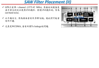 SAW Filter Placement (II)
 GPS只有單一channel (1575.42 MHz), 其接收訊號強度
並不會大到足以使其LNA飽和. 會使LNA飽和的, 皆為
out-band noise.
 以手機而言, 因為裡面會有許多RF功能, 彼此間可能會
有所干擾.
 尤其是WCDMA, 會有所謂Tx leakage的問題.
 