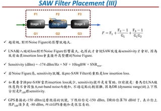 SAW Filter Placement (III)
 越前級, 對於Noise Figure的影響就越大.
 LNA輸入端的loss對於Noise Figure影響最大, 也因此才會說SAW放後面sensitivity才會好, 因為
放前面其insertion loss會直接升高整體的Noise Figure.
 Sensitivity (dBm) = -174 dBm/Hz + NF + 10logBW + SNRmin.
 若Noise Figure高, sensitivity就爛, 故pre-SAW Filter的重點是low insertion loss.
 如果要拿掉pre-SAW當然insertion loss減少, sensitivity提升是有幫助, 但前提是: 要馬你LNA線
性度夠不會因強大out-band noise而飽和, 不過這點比較困難, 因為DR (dynamic range)的上下限
分別是P1dB跟sensitivity.
 GPS要接收-150 dBm這麼微弱的訊號, 下限給你定-150 dBm, DR給你算70 dB好了, 表示你上
限P1dB頂多是 -80 dBm, 所以GPS要飽和是很容易的.
 