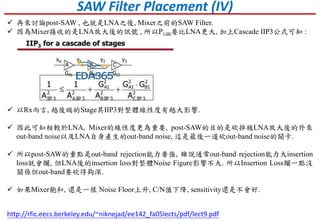 SAW Filter Placement (IV)
 再來討論post-SAW , 也就是LNA之後, Mixer之前的SAW Filter.
 因為Mixer接收的是LNA放大後的訊號 , 所以P1dB要比LNA更大, 加上Cascade IIP3公式可知 :
http://rfic.eecs.berkeley.edu/~niknejad/ee142_fa05lects/pdf/lect9.pdf
 以Rx而言, 越後端的Stage其IIP3對整體線性度有越大影響.
 因此可知相較於LNA, Mixer的線性度更為重要, post-SAW的目的是砍掉被LNA放大後的外來
out-band noise以及LNA自身產生的out-band noise, 這是最後一道砍out-band noise的關卡.
 所以post-SAW的重點是out-band rejection能力要強, 雖說通常out-band rejection能力大insertion
loss就會爛, 但LNA後的insertion loss對整體Noise Figure影響不大. 所以Insertion Loss爛一點沒
關係但out-band要砍得夠深.
 如果Mixer飽和, 還是一樣 Noise Floor上升, C/N值下降, sensitivity還是不會好.
 
