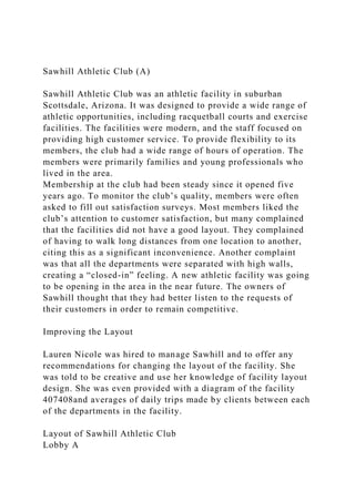 Sawhill Athletic Club (A)
Sawhill Athletic Club was an athletic facility in suburban
Scottsdale, Arizona. It was designed to provide a wide range of
athletic opportunities, including racquetball courts and exercise
facilities. The facilities were modern, and the staff focused on
providing high customer service. To provide flexibility to its
members, the club had a wide range of hours of operation. The
members were primarily families and young professionals who
lived in the area.
Membership at the club had been steady since it opened five
years ago. To monitor the club’s quality, members were often
asked to fill out satisfaction surveys. Most members liked the
club’s attention to customer satisfaction, but many complained
that the facilities did not have a good layout. They complained
of having to walk long distances from one location to another,
citing this as a significant inconvenience. Another complaint
was that all the departments were separated with high walls,
creating a “closed-in” feeling. A new athletic facility was going
to be opening in the area in the near future. The owners of
Sawhill thought that they had better listen to the requests of
their customers in order to remain competitive.
Improving the Layout
Lauren Nicole was hired to manage Sawhill and to offer any
recommendations for changing the layout of the facility. She
was told to be creative and use her knowledge of facility layout
design. She was even provided with a diagram of the facility
407408and averages of daily trips made by clients between each
of the departments in the facility.
Layout of Sawhill Athletic Club
Lobby A
 