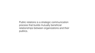 Public relations is a strategic communication 
process that builds mutually beneficial 
relationships between organizations and their 
publics. 
 