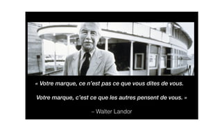 Votre marque, ce n’est pas ce que vous dites de vous. 
Votre marque, c’est ce que les autres pensent de vous. » 
– Walter Landor 
« 
 