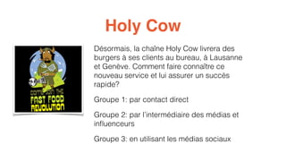 Holy Cow 
Désormais, la chaîne Holy Cow livrera des 
burgers à ses clients au bureau, à Lausanne 
et Genève. Comment faire connaître ce 
nouveau service et lui assurer un succès 
rapide? 
Groupe 1: par contact direct 
Groupe 2: par l’intermédiaire des médias et 
influenceurs 
Groupe 3: en utilisant les médias sociaux 
 
