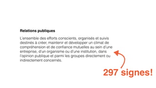 Relations publiques 
L’ensemble des efforts conscients, organisés et suivis 
destinés à créer, maintenir et développer un climat de 
compréhension et de confiance mutuelles au sein d’une 
entreprise, d’un organisme ou d’une institution, dans 
l’opinion publique et parmi les groupes directement ou 
indirectement concernés. 
297 signes! 
 