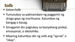 Solb
 Solve=Solb
 Tumutukoy sa pakiramdam ng paggamit ng
droga gaya ng marihuana. Katumbas ng
bangag o basag.
 Ginagamit din pagtukoy sa kasiyahang pisikal,
emosyonal, o sikolohiko.
 Maaring katumbas din ng solb ang “aprub” o
“okay”.
 