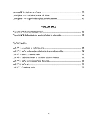 vii 
Jamuqa Nº 8: Jaqina manq’atapa ............................................................................ 38 
Jamuqa Nº 9: Consumo aparente del Isaño ............................................................. 39 
Jamuqa Nº 10: Sugerencias al producto encuestado ............................................... 40 
YAPXATA JARA 
Yapxata Nº 1: Isañu uksata jiskt’awi .......................................................................... 52 
Yapxata Nº 2: Laboratorio de Municipal uksana uñakipata ....................................... 53 
YAPXATA JULLI 
Julli Nº 1: pesado de la materia prima ....................................................................... 54 
Julli Nº 2: Isañu en bandeja melimitrada de acero inoxidable ................................... 54 
Julli Nº 3: lavado y desinfectado ................................................................................ 55 
Julli Nº 4: Deshidratado en el secadero solar en rodajas .......................................... 55 
Julli Nº 5: Isañu recién cosechado de surco .............................................................. 56 
Julli Nº 6: Isañu ali ..................................................................................................... 56 
Julli Nº 7: Oreado de isañu ........................................................................................ 57 
 