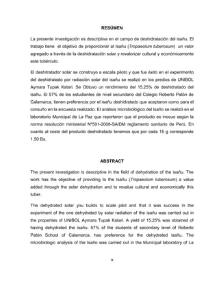 ix 
RESÚMEN 
La presente investigación es descriptiva en el campo de deshidratación del isañu. El trabajo tiene el objetivo de proporcionar al Isañu (Tropaeolum tuberosum) un valor agregado a través de la deshidratación solar y revalorizar cultural y económicamente este tubérculo. 
El deshitratador solar se construyo a escala piloto y que fue éxito en el experimento del deshidratado por radiación solar del isañu se realizó en los predios de UNIBOL Aymara Tupak Katari. Se Obtuvo un rendimiento del 15,25% de deshidratado del isañu. El 57% de los estudiantes de nivel secundario del Colegio Roberto Patón de Calamarca, tienen preferencia por el isañu deshidratado que aceptaron como para el consuño en la encuesta realizado. El análisis microbiológico del Isaño se realizó en el laboratorio Municipal de La Paz que reportaron que el producto es inocuo según la norma resolución ministerial Nº591-2008-SA/DM reglamento sanitario de Perú. En cuanto al costo del producto deshidratado tenemos que por cada 15 g corresponde 1,50 Bs. 
ABSTRACT 
The present investigation is descriptive in the field of dehydration of the isañu. The work has the objective of providing to the Isañu (Tropaeolum tuberosum) a value added through the solar dehydration and to revalue cultural and economically this tuber. 
The dehydrated solar you builds to scale pilot and that it was success in the experiment of the one dehydrated by solar radiation of the isañu was carried out in the properties of UNIBOL Aymara Tupak Katari. A yield of 15,25% was obtained of having dehydrated the isañu. 57% of the students of secondary level of Roberto Patón School of Calamarca, has preference for the dehydrated isañu. The microbiologic analysis of the Isaño was carried out in the Municipal laboratory of La  
