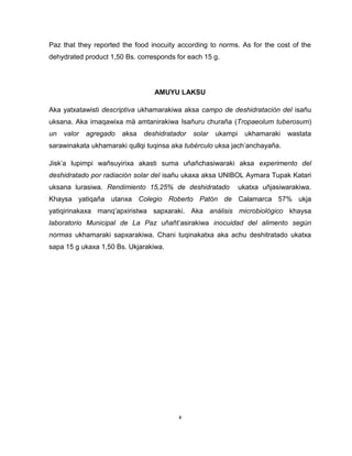 x 
Paz that they reported the food inocuity according to norms. As for the cost of the dehydrated product 1,50 Bs. corresponds for each 15 g. 
AMUYU LAKSU 
Aka yatxatawisti descriptiva ukhamarakiwa aksa campo de deshidratación del isañu uksana. Aka irnaqawixa mä amtanirakiwa Isañuru churaña (Tropaeolum tuberosum) un valor agregado aksa deshidratador solar ukampi ukhamaraki wastata sarawinakata ukhamaraki qullqi tuqinsa aka tubérculo uksa jach’anchayaña. 
Jisk’a lupimpi wañsuyirixa akasti suma uñañchasiwaraki aksa experimento del deshidratado por radiación solar del isañu ukaxa aksa UNIBOL Aymara Tupak Katari uksana lurasiwa. Rendimiento 15,25% de deshidratado ukatxa uñjasiwarakiwa. Khaysa yatiqaña utanxa Colegio Roberto Patón de Calamarca 57% ukja yatiqirinakaxa manq’apxiristwa sapxaraki. Aka análisis microbiológico khaysa laboratorio Municipal de La Paz uñañt’asirakiwa inocuidad del alimento según normas ukhamaraki sapxarakiwa. Chani tuqinakatxa aka achu deshitratado ukatxa sapa 15 g ukaxa 1,50 Bs. Ukjarakiwa. 
 