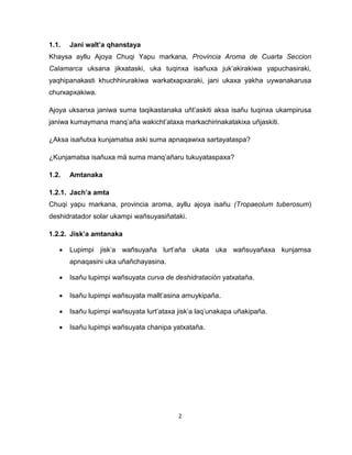 2 
1.1. Jani walt’a qhanstaya 
Khaysa ayllu Ajoya Chuqi Yapu markana, Provincia Aroma de Cuarta Seccion Calamarca uksana jikxataski, uka tuqinxa isañuxa juk’akirakiwa yapuchasiraki, yaqhipanakasti khuchhirurakiwa warkatxapxaraki, jani ukaxa yakha uywanakarusa churxapxakiwa. 
Ajoya uksanxa janiwa suma taqikastanaka uñt’askiti aksa isañu tuqinxa ukampirusa janiwa kumaymana manq’aña wakicht’ataxa markachirinakatakixa uñjaskiti. 
¿Aksa isañutxa kunjamatsa aski suma apnaqawixa sartayataspa? 
¿Kunjamatsa isañuxa mä suma manq’añaru tukuyataspaxa? 
1.2. Amtanaka 
1.2.1. Jach’a amta 
Chuqi yapu markana, provincia aroma, ayllu ajoya isañu (Tropaeolum tuberosum) deshidratador solar ukampi wañsuyasiñataki. 
1.2.2. Jisk’a amtanaka 
 Lupimpi jisk’a wañsuyaña lurt’aña ukata uka wañsuyañaxa kunjamsa apnaqasini uka uñañchayasina. 
 Isañu lupimpi wañsuyata curva de deshidratación yatxataña. 
 Isañu lupimpi wañsuyata mallt’asina amuykipaña. 
 Isañu lupimpi wañsuyata lurt’ataxa jisk’a laq’unakapa uñakipaña. 
 Isañu lupimpi wañsuyata chanipa yatxataña. 
 