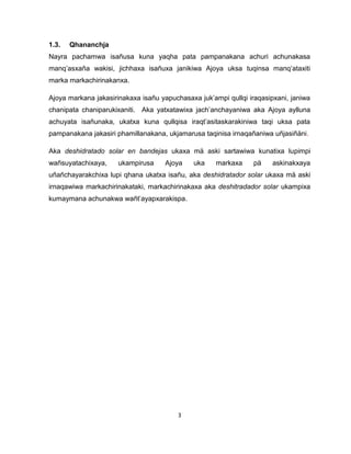 3 
1.3. Qhananchja 
Nayra pachamwa isañusa kuna yaqha pata pampanakana achuri achunakasa manq’asxaña wakisi, jichhaxa isañuxa janikiwa Ajoya uksa tuqinsa manq’ataxiti marka markachirinakanxa. 
Ajoya markana jakasirinakaxa isañu yapuchasaxa juk’ampi qullqi iraqasipxani, janiwa chanipata chaniparukixaniti. Aka yatxatawixa jach’anchayaniwa aka Ajoya aylluna achuyata isañunaka, ukatxa kuna qullqisa iraqt’asitaskarakiniwa taqi uksa pata pampanakana jakasiri phamillanakana, ukjamarusa taqinisa irnaqañaniwa uñjasiñäni. 
Aka deshidratado solar en bandejas ukaxa mä aski sartawiwa kunatixa lupimpi wañsuyatachixaya, ukampirusa Ajoya uka markaxa pä askinakxaya uñañchayarakchixa lupi qhana ukatxa isañu, aka deshidratador solar ukaxa mä aski irnaqawiwa markachirinakataki, markachirinakaxa aka deshitradador solar ukampixa kumaymana achunakwa wañt’ayapxarakispa. 
 