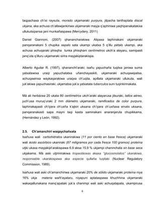 6 
taqpachaxa ch’ixi raysuta, morado ukjamaraki purpura, jilpacha tanthaptata discal ukjana, aka achuxa ch’allawjankiriwa ukjamaraki mayja q’aphiniwa yaqhipanakatakixa ullukutsipansa jani munkañaspawa (Mercydery, 2011) 
Daniel Giannoni, (2007) qhanancharakiwa: Alipaxa laphinakani ukjamaraki panqaranakani 5 chupika sepalo sata ukampi ukatxa 5 q’illu pétalo ukampi, aka achuxa achuqaraki phisqha tunka phisqhani centímetros ukch’a alayaru, samipasti janq’uta q’illuru ukjamaraki sirira mayjakiptarakispa. 
Alberto Aguilar R. (1997), qhanancht’araki; isañu yapuchaña tuqitxa janiwa suma yatxatawixa uraqi yapuchatatxa uñanchayaskiti, ukjamaraki achuqawipatsa, achuqawinxa waykaqarakiwa uraqxa ch’uqita, apillata ukjamaraki ullukuta, wali juk’akiwa yapuchasiraki, ukjamatxa juk’a yatxatata tuberculos suni tuqinkirinakata. 
Mä ali herbácea 20 ukata 80 centímetros ukch’araki alayaruxa jilsuraki, tallos aéreo, juch’usa muruq’uraki 2 mm diámetro ukjamaraki, ramificados de color purpura, laphinakapasti ch’iyara ch’uxña k’ajkiri uksana ch’iyara ch’uxñaxa envés uksana, panqaranakasti sapa mayni taqi kasta saminakani anaranjaruta chupikkama, (Hernández y León, 1992). 
2.5. Ch’amanchiri waqaychañxata 
Isañuxa wali carbohidratos ukanirakiwa (11 por ciento en base fresca) ukjamaraki wali ácido ascórbico ukaniraki (67 miligramos por cada fresca 100 gramos) proteína utjki ukaxa mayjakipt’arakispawa 6.9 aksa 15.9 % ukjampi chaninchata en base seca ukjakama. Mä aski utjirinirakiwa tropeoláceas akaxa “glucosinolatos” ukarakiwa, responsable ukarakispawa aka especie qullaña tuqitaki (Nuclear Regulatory Commission, 1989). 
Isañuxa wali aski ch’amanchiriwa ukjamaraki 20% de sólido ukjamaraki proteína niya 16% ukja materia wañt’ayataru, niyapuni aptataspawa khuchhina ukjamaraki wakaqallunakana manq’apataki juk’a chanimpi wali aski achuqatapata, ukampirusa  