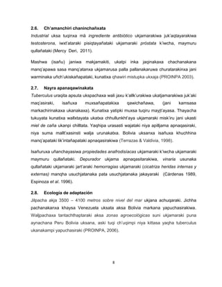 8 
2.6. Ch’amanchiri chaninchañxata 
Industrial uksa tuqinxa mä ingrediente antibiótico ukjamarakiwa juk’aqtayarakiwa testosterona, iwxt’ataraki pisiqtayañataki ukjamaraki próstata k’iwcha, maymuru qullañataki (Mercy Deri, 2011). 
Mashwa (isañu) janiwa makjamakiti, ukatpi inka jaqinakaxa chachanakana manq’apawa sasa manq’atanxa ukjamarusa palla pallanakaruwa churatarakinxa jani warminaka uñch’ukiskañapataki, kunatixa qhawiri mistupka ukxaja (PROINPA 2003). 
2.7. Nayra apanaqawinakata 
Tuberculus uraqita apsuta ukspachaxa wali jaxu k’allk’urakiwa ukatjamarakiwa juk’aki maq’asiraki, isañuxa muxsañapatakixa qawichañawa, (jani kamsasa markachirinakaxa ukanakaxa). Kunatixa yatipki muxsa tuqiru mayjt’ayasa. Thayacha tukuyata kunatixa wallxtayata ukatxa chhullunkht’aya ukjamaraki misk’iru jani ukasti miel de caña ukanpi chilltata. Yaqhipa urasasti wajataki niya apilljama apnaqasiraki, niya suma mallt’xasinsti walja urunakatxa. Bolivia uksanxa isañuxa khuchhina manq’apataki lik’intañapataki apnaqasirakiwa (Terrazas & Valdivia, 1998). 
Isañuruxa uñanchayasiwa propiedades anafrodisíacas ukjamaraki k’iwcha ukjamaraki maymuru qullañataki. Depurador ukjama apnaqasitarakiwa, vinaria usunaka qullañataki ukjamaraki jart’araki hemorragias ukjamaraki (cicatriza heridas internas y externas) manqha usuchjatanaka pata usuchjatanaka jakayaraki (Cárdenas 1989, Espinoza et al. 1996). 
2.8. Ecología de adaptación 
Jilpacha akja 3500 – 4100 metros sobre nivel del mar ukjana achuqaraki. Jichha pachanakanxa khaysa Venezuela uksata aksa Bolivia markana yapuchasirakiwa. Waljpachaxa tantachthaptaraki aksa zonas agroecológicas suni ukjamaraki puna aynachana Peru Bolivia uksana, aski tuqi ch’uqimpi niya kittasa yaqha tuberculus ukanakampi yapuchasiraki (PROINPA, 2006). 
 