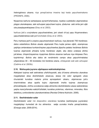 10 
heterogéneos uksana, niya yanapt’asinxa imasina taqi kasta yapuchawinakana (PROINPA, 2006). 
Niyapinixa isañuna sartawipaxa aynacht’añampiwa, niyatixa cualidades ukjamarakixa plagas ukanakapaxa, aski achuqawi yapuchawi tuqina, qhatunxa aski amta jani utjki uka pisaqtayarakispawa (Grau et al. 2003). 
Isañuxa jisk’a uraqinakana yapuchasirakiwa, jani ukasti ch’uqi yapu thiyamanakaru yapuchatakirakiwa wali jach’anchataki (Grau et al. 2003). 
Peru markaxa jach’a uraqina yapuchawinakani isañuxa, niya jilararaki 700 hectáreas; datos estadísticos Bolivia uksata ukjamaraki Peru tuqita janiwa utjkiti, ukampirusa yaqhipa amtanakaxa kunkanchayiwa yapuchawitxa jilpacha pataka hectáreas Bolivia tuqinxa ukjamaraki phisqha tunka hectáreas ukjaki, aka datos unakaxa añcha juk’akiwa, chiqanchayasinxa niyapiniwa Bolivia uksanxa isañuxa niya kikipawa Peru tuqinkirimpi. Bolivia aka datos de rendimiento campo aksa yapuchirinakatxa uñjasirakiwa 30 – 60 toneladas mä hectárea ukana, uñstayaraki wali aski achuqawi (Cadima et al. 2003b). 
2.10. Wañsuyata juyrana utjañapaxa wakisiskakipiniwa 
Alakipawi tuqinxa wali askinakwa uñañchayaraki, aka ch’arana alimentos ukanakxa mayjakiptawi aksa deshidratado uksaruxa, akaxa mä valor agregado ukwa churasiraki kunatixa materia prima apnaqaskani uksaru, ukjamarusa juk’a chaninirakiwa aksa apaña tuqiru ukjamaraki imaña tuqinsa ukampirusa phisnakitapata. Jichha urunakanxa walja alimentos deshidratados ukaxa wakisirakiwa yaqha manq’añanaka wakicht’añataki, kunatixa proteínas, vitaminas, minerales, fibra dietética y antioxidantes ukanakanirakiwa (Revista Chilena Nutrición, 2006). 
2.11. Deshidratador solar 
Deshidratador solar mä despositivo ukarakiwa kunatixa (wañarayiwa juyranaka) mayjakiptayi humedad de los alimentos walja urunaka imaña yanapt’arakistu (Energia solar, 2009-2014).  
