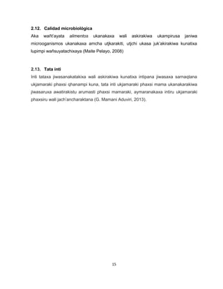 15 
2.12. Calidad microbiológica 
Aka wañt’ayata alimentos ukanakaxa wali askirakiwa ukampirusa janiwa microoganismos ukanakaxa amcha utjkarakiti, utjchi ukasa juk’akirakiwa kunatixa lupimpi wañsuyatachixaya (Maite Pelayo, 2008) 
2.13. Tata inti 
Inti tataxa jiwasanakatakixa wali askirakiwa kunatixa intipana jiwasaxa sarnaqtana ukjamaraki phaxsi qhanampi kuna, tata inti ukjamaraki phaxsi mama ukanakarakiwa jiwasaruxa awatirakistu arumasti phaxsi mamaraki, aymaranakaxa intiru ukjamaraki phaxsiru wali jach’ancharaktana (G. Mamani Aduviri, 2013). 
 