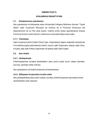 16 
KIMSIRI PHAT’A 
KUNJAMASA IRNAQT’ATANI 
3.1. Kawkjankanisa yatxatawixa 
Aka yatxatawixa lurt’asiwayiwa aksa Universidad Indígena Boliviana Aymara “Tupak Katari” ayllu Cuyahuani Municipio de Huarina de la Provincia Omasuyos del Departamento de La Paz uksa tuqina, materia prima ukaxa apanitarakiwa khaysa Provincia Aroma cuarta Seccion Calamarca comunidad Ajoya uksa tuqita 
3.1.1. Yatxatawja 
Ayllu Cuyahuani jach’a thakhi Chuqi Yapu Copacabana ukjana uñjasiraki ukampirusa k’irunirakiwa yaqha ayllunakampi sañani: aynaru ayllu Copancara, alayaru ayllu Utavi, inti jalsu ayllu ayllu Peñas ukjamaraki inti jalanta ayllu Isala Cojata. 
3.2. Sara thakhi 
3.2.1. Uñakipañxata 
Uñañchayasiniwa kunatixa jikxatatakani aksa yant’a tuqita suma uñjasa akanaka: junt’upa, pachapa ukata mak’ipa. 
Aka yatxatawixa mä thakhinchawimpi lurt’asiwarakiwa. 
3.2.2. Qillqaqawi kunjamatixa luraski ukata 
Aka yatxatawitakixa aksa isañu tuqitxa, kunatxa uñañcht’ayasiraki taqi kasta lurt’awi deshidratador solar uksampi. 
 