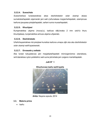 19 
3.2.2.4. Suwachata 
Suwachañaxa lurasiwarakiwa aksa deshidratador solar ukampi akaxa 
sumakiskañapataki ukjamaraki jani wali q’añunakasa mayjachañapataki, ukampirusa 
isañuna jaxupasa pisiqtañapataki, sañani suma muxsañapataki. 
3.2.2.5. Khuchjawi 
Kumjamakitixa ukjama (muruq’u), isañuxa sillp’anaka 2 mm ukch’a thuru 
khuchjatawa, kunjamakitixa achuxa ukjama uñjasiraki. 
3.2.2.6. Deshidratado 
Uñañchayasirakiwa mä pisiqtawi kunatixa isañuna umapa utjki uka aka deshidratador 
solar ukampi wañt’ayasiwaraki. 
3.2.2.7. Envasado y sellado 
Aka lurawi tukuyataruxa jani mayjakiptañapataki microoganismos ukanakaxa, 
wint’atarakiwa nylon polietelino wali suma jist’antata jani oxigeno mantañapataki. 
Julli Nº 1 
Khuchurusa isañu wañt’ayaña 
Arkta: Nayana apsuta, 2014 
3.3. Materia prima 
 Isañu 
 