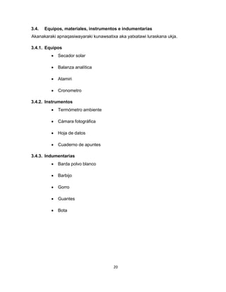 20 
3.4. Equipos, materiales, instrumentos e indumentarias 
Akanakaraki apnaqasiwayaraki kunawsatixa aka yatxatawi luraskana ukja. 
3.4.1. Equipos 
 Secador solar 
 Balanza analítica 
 Atamiri 
 Cronometro 
3.4.2. Instrumentos 
 Termómetro ambiente 
 Cámara fotográfica 
 Hoja de datos 
 Cuaderno de apuntes 
3.4.3. Indumentarias 
 Barda polvo blanco 
 Barbijo 
 Gorro 
 Guantes 
 Bota 
 