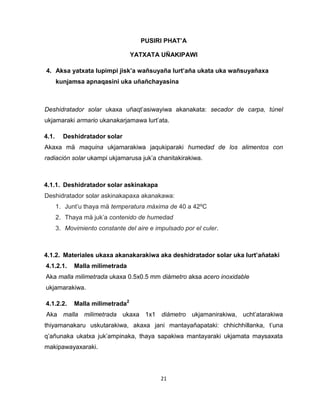 21 
PUSIRI PHAT’A 
YATXATA UÑAKIPAWI 
4. Aksa yatxata lupimpi jisk’a wañsuyaña lurt’aña ukata uka wañsuyañaxa 
kunjamsa apnaqasini uka uñañchayasina 
Deshidratador solar ukaxa uñaqt’asiwayiwa akanakata: secador de carpa, túnel 
ukjamaraki armario ukanakarjamawa lurt’ata. 
4.1. Deshidratador solar 
Akaxa mä maquina ukjamarakiwa jaqukiparaki humedad de los alimentos con 
radiación solar ukampi ukjamarusa juk’a chanitakirakiwa. 
4.1.1. Deshidratador solar askinakapa 
Deshidratador solar askinakapaxa akanakawa: 
1. Junt’u thaya mä temperatura máxima de 40 a 42ºC 
2. Thaya mä juk’a contenido de humedad 
3. Movimiento constante del aire e impulsado por el culer. 
4.1.2. Materiales ukaxa akanakarakiwa aka deshidratador solar uka lurt’añataki 
4.1.2.1. Malla milimetrada 
Aka malla milimetrada ukaxa 0.5x0.5 mm diámetro aksa acero inoxidable 
ukjamarakiwa. 
4.1.2.2. Malla milimetrada2 
Aka malla milimetrada ukaxa 1x1 diámetro ukjamanirakiwa, ucht’atarakiwa 
thiyamanakaru uskutarakiwa, akaxa jani mantayañapataki: chhichhillanka, t’una 
q’añunaka ukatxa juk’ampinaka, thaya sapakiwa mantayaraki ukjamata maysaxata 
makipawayaxaraki. 
 