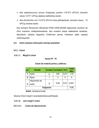 42 
 Aka staphylococcus aureus Coagulasa positiva ˂1X10ˆ2 UFC/ml, kamachi 
ukaxa 1x10ˆ1 UFC/g ukjakwa walikiskiwa saraki. 
 Aka Escherichia coli ˂1x10ˆ2 UFC/ml ukxa jakthapitaraki, kamachi ukaxa ˂3 
UFC/g ukxawa saraki. 
Aka kamachi Resolución Ministerial Nº591-2008-SA/DM reglamento sanitario de 
Perú tuqnama uñakipasiwarakiwa, aka muestra ukaxa walikiskiwa sarakiwa, 
laboratorio uksatxa taqpacha Coliformes janiwa mirtawixa utjkiti sasawa 
uñañchayaraki. 
4.5. Isañu lupimpi wañsuyata chanipa yatxatawi 
4.5.1. Chani 
4.5.1.1. Mayjt’iri chani 
Uyuya Nº 18 
Costo de materia prima y aditivos 
Nº Detalle Unidad Cantidad C/U 
Total 
(Bs) 
1 Isañu g 300 0,01 1,72 
2 Agua l 3 0 0 
3 
Hipoclorito de 
sodio 
g 0,06 0,01 0,001 
Taqpacha 1,72 
Akanxa Chani mayjt’iri ukanakakirakiwa jakhthapita. 
4.5.1.2. Jani mayjt’ri chani 
4.5.1.2.1. Costo de depreciación 
Arkta: Jiwasana lurata 
 